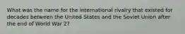 What was the name for the international rivalry that existed for decades between the United States and the Soviet Union after the end of World War 2?