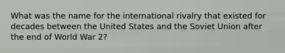 What was the name for the international rivalry that existed for decades between the United States and the Soviet Union after the end of World War 2?