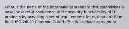 What is the name of the international standard that establishes a baseline level of confidence in the security functionality of IT products by providing a set of requirements for evaluation? Blue Book ISO 26029 Common Criteria The Wassenaar Agreement