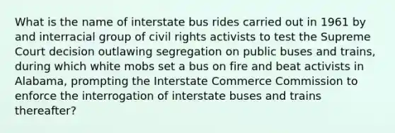 What is the name of interstate bus rides carried out in 1961 by and interracial group of civil rights activists to test the Supreme Court decision outlawing segregation on public buses and trains, during which white mobs set a bus on fire and beat activists in Alabama, prompting the Interstate Commerce Commission to enforce the interrogation of interstate buses and trains thereafter?