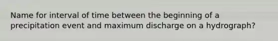 Name for interval of time between the beginning of a precipitation event and maximum discharge on a hydrograph?