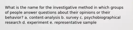 What is the name for the investigative method in which groups of people answer questions about their opinions or their behavior? a. content-analysis b. survey c. psychobiographical research d. experiment e. representative sample