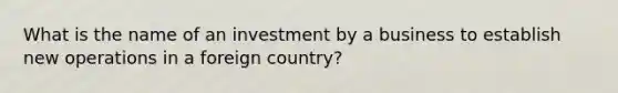 What is the name of an investment by a business to establish new operations in a foreign country?