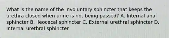 What is the name of the involuntary sphincter that keeps the urethra closed when urine is not being passed? A. Internal anal sphincter B. Ileocecal sphincter C. External urethral sphincter D. Internal urethral sphincter