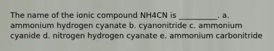 The name of the ionic compound NH4CN is __________. a. ammonium hydrogen cyanate b. cyanonitride c. ammonium cyanide d. nitrogen hydrogen cyanate e. ammonium carbonitride