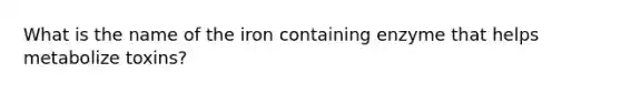 What is the name of the iron containing enzyme that helps metabolize toxins?