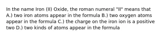 In the name Iron (II) Oxide, the roman numeral "II" means that A.) two iron atoms appear in the formula B.) two oxygen atoms appear in the formula C.) the charge on the iron ion is a positive two D.) two kinds of atoms appear in the formula