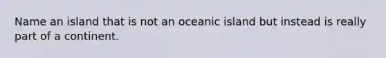 Name an island that is not an oceanic island but instead is really part of a continent.