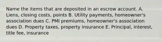 Name the items that are deposited in an escrow account. A. ​Liens, closing​ costs, points B. Utility​ payments, homeowner's association dues C. PMI​ premiums, homeowner's association dues D. Property​ taxes, property insurance E. ​Principal, interest, title​ fee, insurance