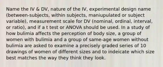 Name the IV & DV, nature of the IV, experimental design name (between-subjects, within subjects, maniupulated or subject variable), measurement scale for DV (nominal, ordinal, interval, or ratio), and if a t test or ANOVA should be used. In a study of how bulimia affects the perception of body size, a group of women with bulimia and a group of same-age women without bulimia are asked to examine a precisely graded series of 10 drawings of women of different sizes and to indeicate which size best matches the way they think they look.