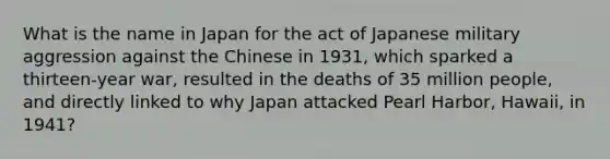 What is the name in Japan for the act of Japanese military aggression against the Chinese in 1931, which sparked a thirteen-year war, resulted in the deaths of 35 million people, and directly linked to why Japan attacked Pearl Harbor, Hawaii, in 1941?