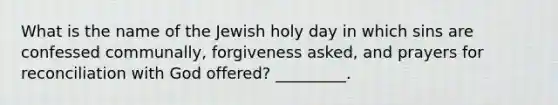 What is the name of the Jewish holy day in which sins are confessed communally, forgiveness asked, and prayers for reconciliation with God offered? _________.