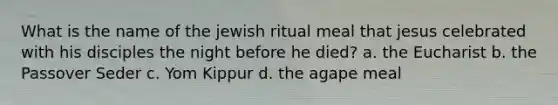 What is the name of the jewish ritual meal that jesus celebrated with his disciples the night before he died? a. the Eucharist b. the Passover Seder c. Yom Kippur d. the agape meal