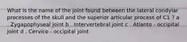 What is the name of the joint found between the lateral condylar processes of the skull and the superior articular process of C1 ? a . Zygapophyseal joint b . Intervertebral joint c . Atlanto - occipital joint d . Cervico - occipital joint