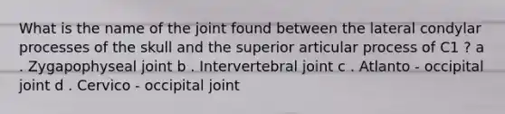 What is the name of the joint found between the lateral condylar processes of the skull and the superior articular process of C1 ? a . Zygapophyseal joint b . Intervertebral joint c . Atlanto - occipital joint d . Cervico - occipital joint