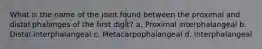 What is the name of the joint found between the proximal and distal phalanges of the first digit? a. Proximal interphalangeal b. Distal interphalangeal c. Metacarpophalangeal d. Interphalangeal