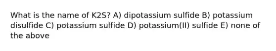 What is the name of K2S? A) dipotassium sulfide B) potassium disulfide C) potassium sulfide D) potassium(II) sulfide E) none of the above