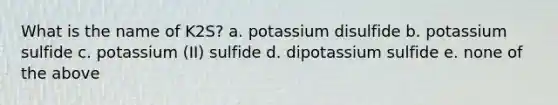 What is the name of K2S? a. potassium disulfide b. potassium sulfide c. potassium (II) sulfide d. dipotassium sulfide e. none of the above