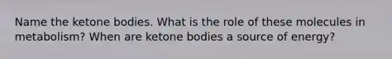 Name the ketone bodies. What is the role of these molecules in metabolism? When are ketone bodies a source of energy?