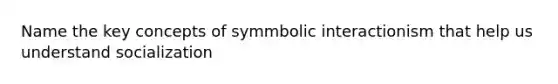 Name the key concepts of symmbolic interactionism that help us understand socialization