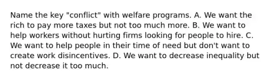 Name the key "conflict" with welfare programs. A. We want the rich to pay more taxes but not too much more. B. We want to help workers without hurting firms looking for people to hire. C. We want to help people in their time of need but don't want to create work disincentives. D. We want to decrease inequality but not decrease it too much.