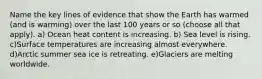 Name the key lines of evidence that show the Earth has warmed (and is warming) over the last 100 years or so (choose all that apply). a) Ocean heat content is increasing. b) Sea level is rising. c)Surface temperatures are increasing almost everywhere. d)Arctic summer sea ice is retreating. e)Glaciers are melting worldwide.