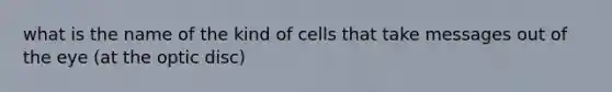 what is the name of the kind of cells that take messages out of the eye (at the optic disc)