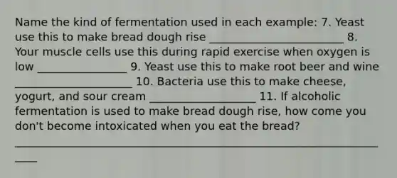 Name the kind of fermentation used in each example: 7. Yeast use this to make bread dough rise ________________________ 8. Your muscle cells use this during rapid exercise when oxygen is low ________________ 9. Yeast use this to make root beer and wine _____________________ 10. Bacteria use this to make cheese, yogurt, and sour cream ___________________ 11. If alcoholic fermentation is used to make bread dough rise, how come you don't become intoxicated when you eat the bread? _____________________________________________________________________