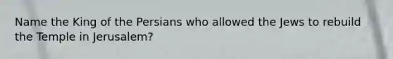 Name the King of the Persians who allowed the Jews to rebuild the Temple in Jerusalem?