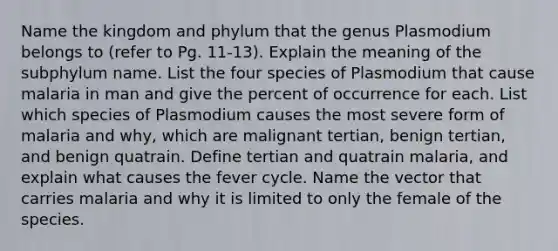 Name the kingdom and phylum that the genus Plasmodium belongs to (refer to Pg. 11-13). Explain the meaning of the subphylum name. List the four species of Plasmodium that cause malaria in man and give the percent of occurrence for each. List which species of Plasmodium causes the most severe form of malaria and why, which are malignant tertian, benign tertian, and benign quatrain. Define tertian and quatrain malaria, and explain what causes the fever cycle. Name the vector that carries malaria and why it is limited to only the female of the species.