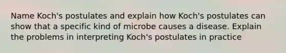 Name Koch's postulates and explain how Koch's postulates can show that a specific kind of microbe causes a disease. Explain the problems in interpreting Koch's postulates in practice