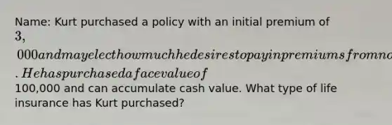 Name: Kurt purchased a policy with an initial premium of 3,000 and may elect how much he desires to pay in premiums from now on. He has purchased a face value of100,000 and can accumulate cash value. What type of life insurance has Kurt purchased?