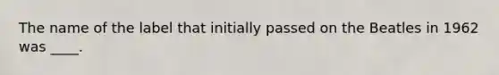 The name of the label that initially passed on the Beatles in 1962 was ____.