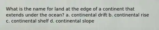 What is the name for land at the edge of a continent that extends under the ocean? a. continental drift b. continental rise c. continental shelf d. continental slope