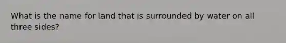 What is the name for land that is surrounded by water on all three sides?