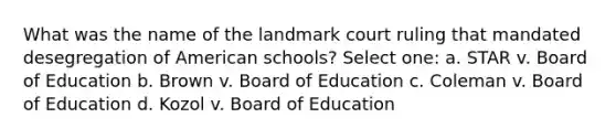 What was the name of the landmark court ruling that mandated desegregation of American schools? Select one: a. STAR v. Board of Education b. Brown v. Board of Education c. Coleman v. Board of Education d. Kozol v. Board of Education