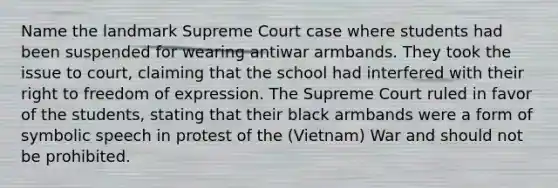 Name the landmark Supreme Court case where students had been suspended for wearing antiwar armbands. They took the issue to court, claiming that the school had interfered with their right to freedom of expression. The Supreme Court ruled in favor of the students, stating that their black armbands were a form of symbolic speech in protest of the (Vietnam) War and should not be prohibited.