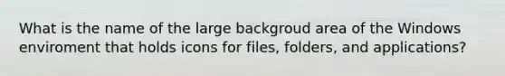 What is the name of the large backgroud area of the Windows enviroment that holds icons for files, folders, and applications?