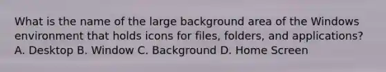 What is the name of the large background area of the Windows environment that holds icons for files, folders, and applications? A. Desktop B. Window C. Background D. Home Screen