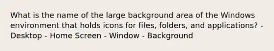 What is the name of the large background area of the Windows environment that holds icons for files, folders, and applications? - Desktop - Home Screen - Window - Background