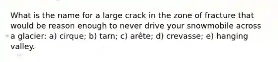 What is the name for a large crack in the zone of fracture that would be reason enough to never drive your snowmobile across a glacier: a) cirque; b) tarn; c) arête; d) crevasse; e) hanging valley.