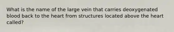 What is the name of the large vein that carries deoxygenated blood back to the heart from structures located above the heart called?