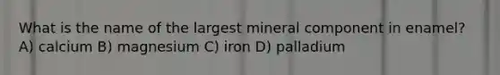 What is the name of the largest mineral component in enamel? A) calcium B) magnesium C) iron D) palladium