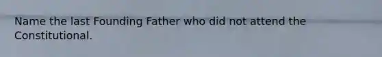 Name the last Founding Father who did not attend the Constitutional.