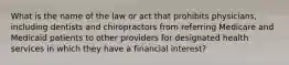 What is the name of the law or act that prohibits physicians, including dentists and chiropractors from referring Medicare and Medicaid patients to other providers for designated health services in which they have a financial interest?