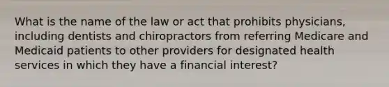 What is the name of the law or act that prohibits physicians, including dentists and chiropractors from referring Medicare and Medicaid patients to other providers for designated health services in which they have a financial interest?