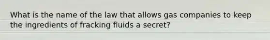 What is the name of the law that allows gas companies to keep the ingredients of fracking fluids a secret?