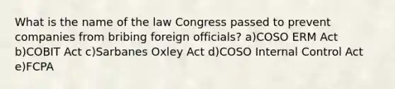 What is the name of the law Congress passed to prevent companies from bribing foreign officials? a)COSO ERM Act b)COBIT Act c)Sarbanes Oxley Act d)COSO Internal Control Act e)FCPA