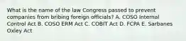 What is the name of the law Congress passed to prevent companies from bribing foreign officials? A. COSO Internal Control Act B. COSO ERM Act C. COBIT Act D. FCPA E. Sarbanes Oxley Act