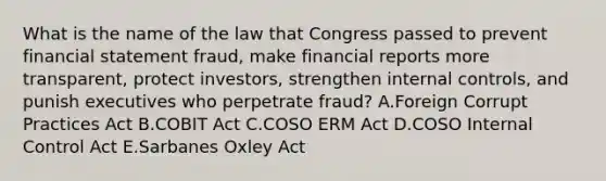 What is the name of the law that Congress passed to prevent financial statement fraud, make financial reports more transparent, protect investors, strengthen internal controls, and punish executives who perpetrate fraud? A.Foreign Corrupt Practices Act B.COBIT Act C.COSO ERM Act D.COSO Internal Control Act E.Sarbanes Oxley Act